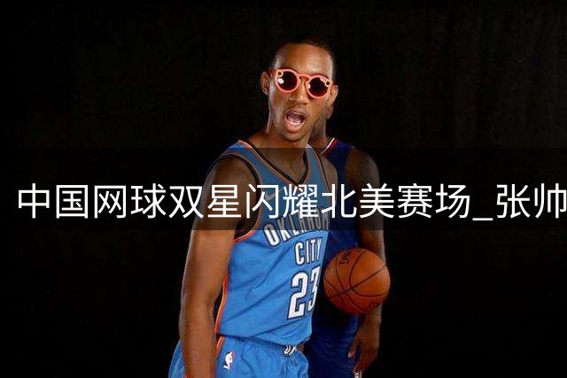 中国网球双星闪耀北美赛场 张帅商竣程同日上演惊天逆转