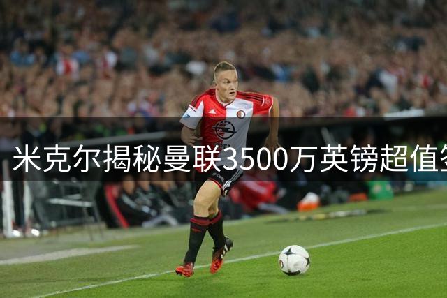 米克尔揭秘曼联3500万英镑超值签约背后的玄机